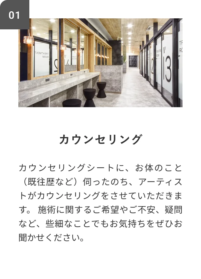 STEP01 カウンセリング カウンセリングシートに、お体のこと（既往歴など）伺ったのち、アーティストがカウンセリングをさせていただきます。施術に関するご希望やご不安、疑問など、些細なことでもお気持ちをぜひお聞かせください。