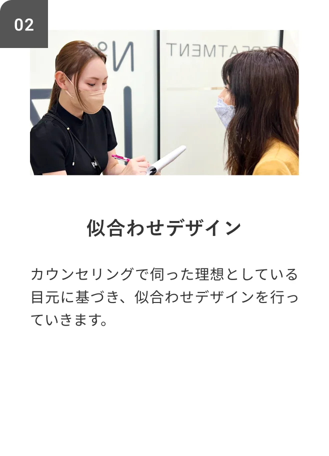 STEP02 似合わせデザイン カウンセリングで伺った理想としている目元に基づき、似合わせデザインを行っていきます。