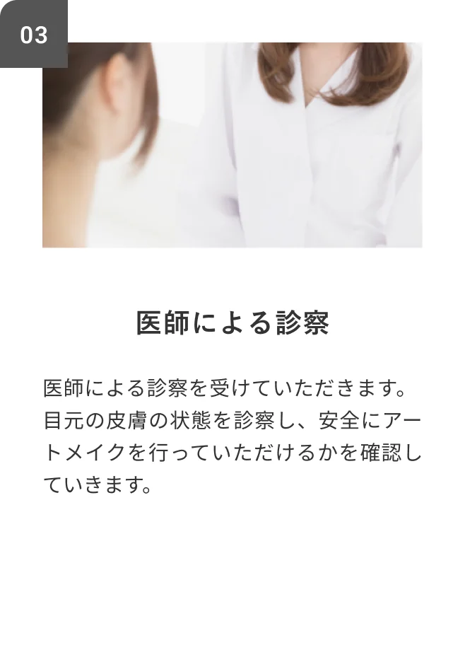 STEP03 医師による診察 医師による診察を受けていただきます。目元の皮膚の状態を診察し、安全にアートメイクを行っていただけるかを確認していきます。