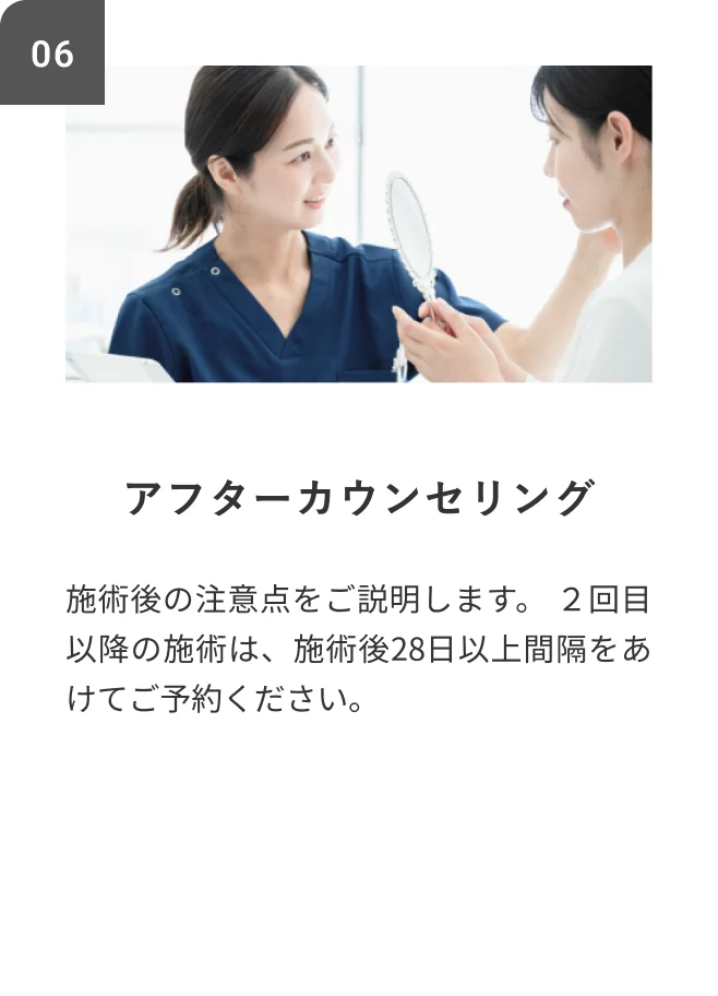 STEP06 アフターカウンセリング 施術後の注意点をご説明します。2回目以降の施術は、施術後28日以上間隔をあけてご予約ください。