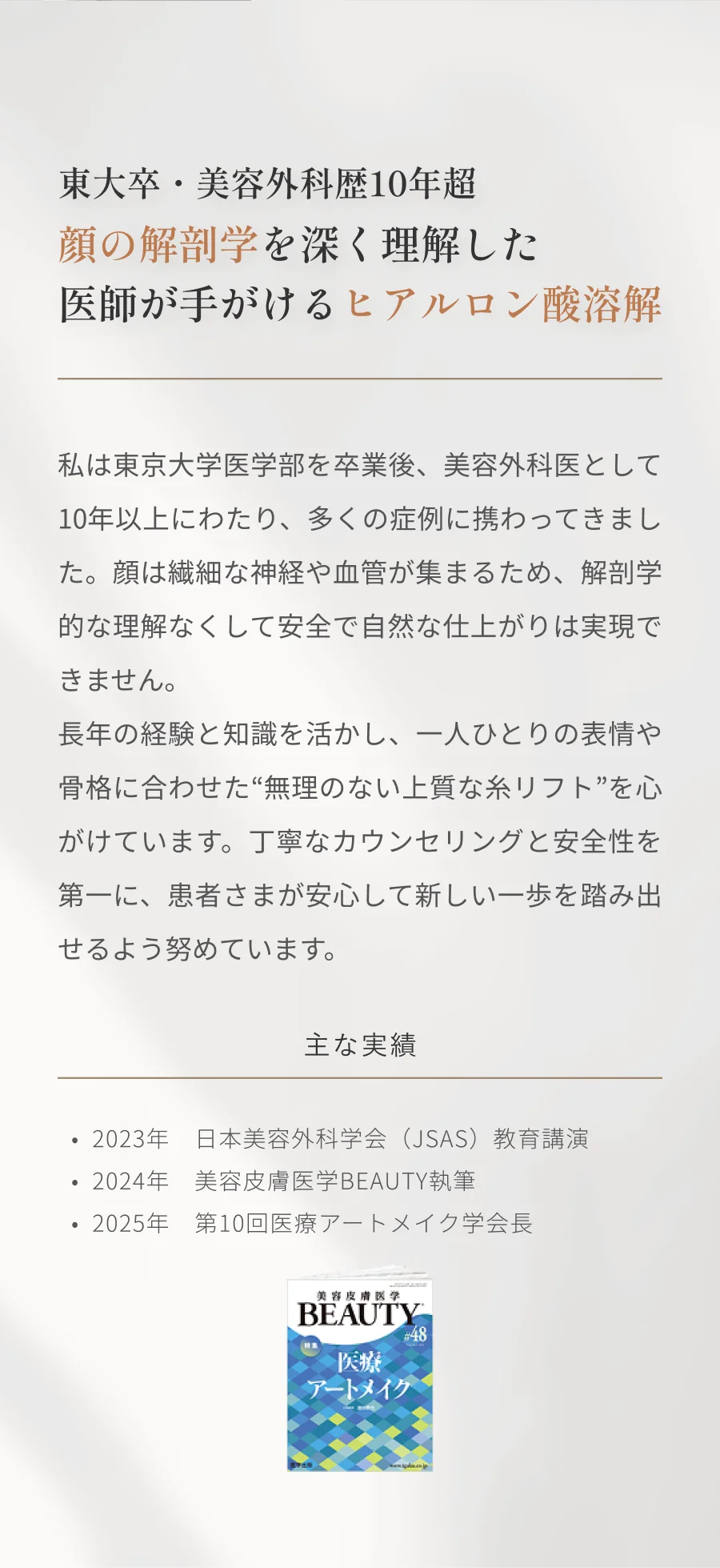 東大卒・美容外科歴10年超 顔の解剖学を深く理解した医師が手がけるヒアルロン酸溶解 私は東京大学医学部を卒業後、美容外科医として10年以上にわたり、多くの症例に携わってきました。顔は繊細な神経や血管が集まるため、解剖学的な理解なくして安全で自然な仕上がりは実現できません。 長年の経験と知識を活かし、一人ひとりの表情や骨格に合わせた“無理のない上質な糸リフト”を心がけています。丁寧なカウンセリングと安全性を第一に、患者さまが安心して新しい一歩を踏み出せるよう努めています。