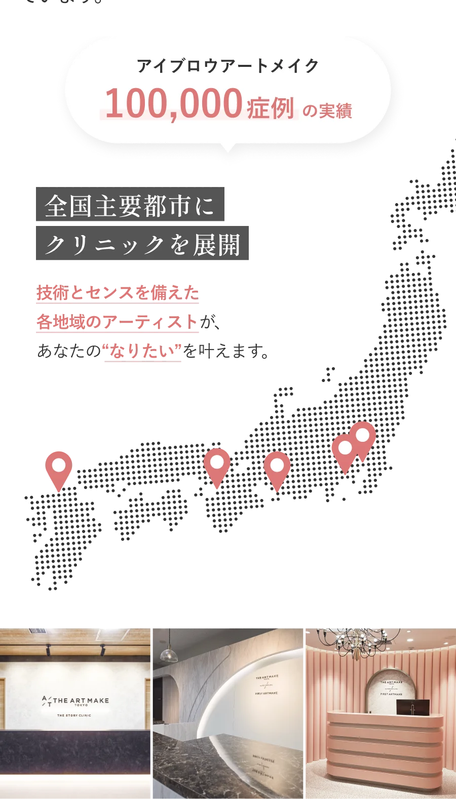 アイブロウアートメイク100,000症例の実績 全国主要都市にクリニックを展開 技術とセンスを備えた各地域のアーティストが、あなたのなりたいを叶えます。