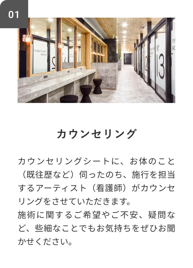 STEP01 カウンセリング カウンセリングシートに、お体のこと（既往歴など）伺ったのち、施行を担当するアーティスト（看護師）がカウンセリングをさせていただきます。施術に関するご希望やご不安、疑問など、些細なことでもお気持ちをぜひお聞かせください。