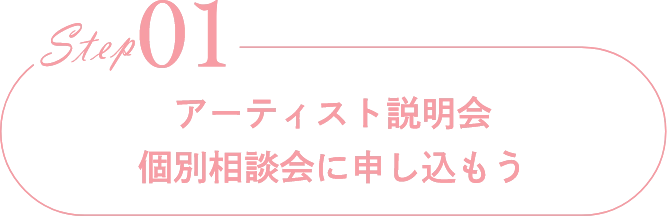 Step01アーティスト説明会                            個別相談会に申し込もう