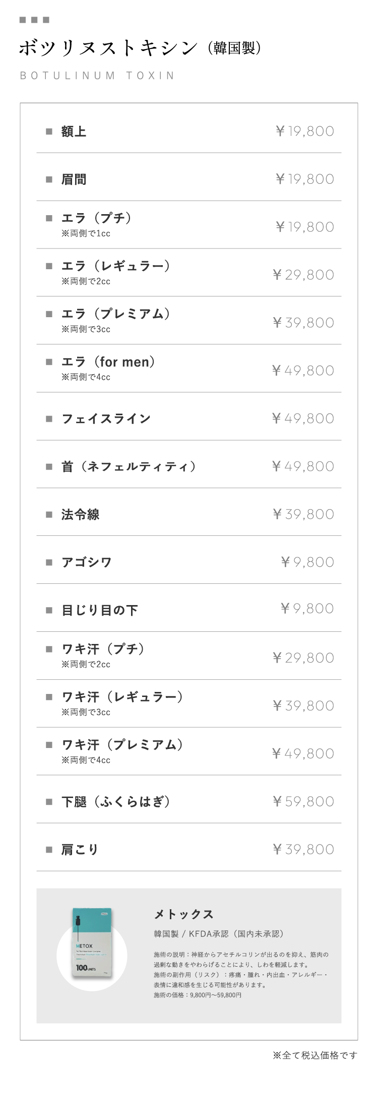 ボツリヌストキシン（韓国製）BOTULINUM TOXIN 額上￥19,800 眉間￥19,800 エラ（プチ）※両側で1cc￥19,800エラ（レギュラー）※両側で2cc￥29,800エラ（プレミアム）※両側で3cc￥39,800 エラ（for men）※両側で4cc￥49,800 フェイスライン￥49,800 首（ネフェルティティ）￥49,800 法令線￥39,800 アゴシワ￥9,800 目じり目の下￥9,800 ワキ汗（プチ）※両側で2cc￥29,800 ワキ汗（レギュラー）※両側で3cc￥39,800 ワキ汗（プレミアム）                ※両側で4cc￥49,800 下腿（ふくらはぎ）￥59,800 肩こり￥39,800 メトックス 韓国製 / KFDA承認（国内未承認）施術の説明：神経からアセチルコリンが出るのを抑え、筋肉の過剰な動きをやわらげることにより、しわを軽減します。施術の副作用（リスク）：疼痛・腫れ・内出血・アレルギー・表情に違和感を生じる可能性があります。施術の価格：9,800円～59,800円※全て税込価格です