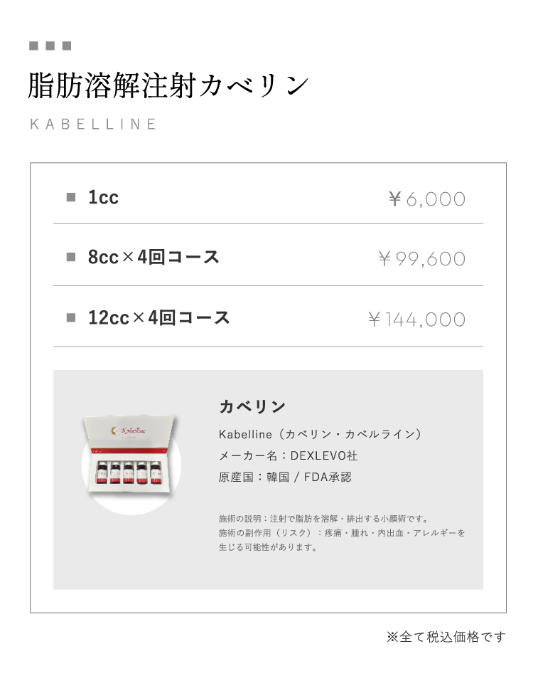 脂肪溶解注射カベリンKABELLINE1cc通常価格￥6,000 8cc×4回コース￥99,600 12cc×4回コース￥144,000カベリンKabelline（カベリン・カベルライン）メーカー名：DEXLEVO社 原産国：韓国 / FDA承認 施術の説明：注射で脂肪を溶解・排出する小顔術です。施術の副作用（リスク）：疼痛・腫れ・内出血・アレルギーを生じる可能性があります。※全て税込価格です