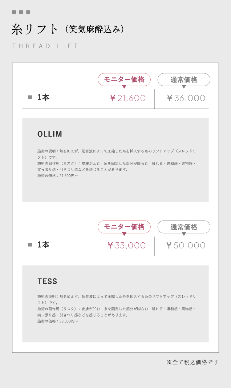 糸リフト（笑気麻酔込み）THREAD LIFT 1本モニター価格￥21,600通常価格￥36,000 OLLIM 施術の説明：熱を加えず、超音波によって圧縮した糸を挿入する糸のリフトアップ（スレッドリフト）です。施術の副作用（リスク）：皮膚が凹む・糸を固定した部分が膨らむ・触れる・違和感・異物感・突っ張り感・引きつり感などを感じることがあります。施術の価格：21,600円～ 1本モニター価格￥33,000通常価格￥50,000 TESS 施術の説明：熱を加えず、超音波によって圧縮した糸を挿入する糸のリフトアップ（スレッドリフト）です。施術の副作用（リスク）：皮膚が凹む・糸を固定した部分が膨らむ・触れる・違和感・異物感・突っ張り感・引きつり感などを感じることがあります。施術の価格：33,000円～※全て税込価格です