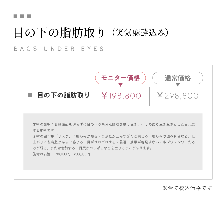 目の下の脂肪取り（笑気麻酔込み）BAGS UNDER EYESモニター価格￥198,800通常価格￥298,000 施術の説明：お顔表面を切らずに目の下の余分な脂肪を取り除き、ハリのある生き生きとした目元にする施術です。施術の副作用（リスク）：膨らみが残る・まぶたが凹みすぎたと感じる・膨らみや凹み具合など、仕上がりに左右差があると感じる・目がゴロゴロする・若返り効果が物足りない・小ジワ・シワ・たるみが残る、または増加する・目尻がつっぱるなどを生じることがあります。施術の価格：198,800円～298,000円※全て税込価格です