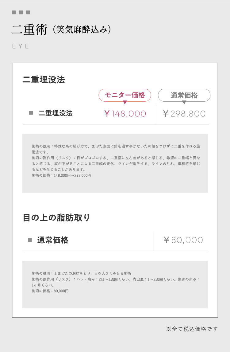 二重術（笑気麻酔込み）EYE ⼆重埋没法モニター価格￥148,000通常価格￥298,800 施術の説明：特殊な⽷の結び⽅で、まぶた表⾯に針を通す事がないため傷をつけずに⼆重を作れる施術法です。施術の副作⽤（リスク）：⽬がゴロゴロする、⼆重幅に左右差があると感じる、希望の⼆重幅と異なると感じる、眉が下がることによる⼆重幅の変化、ラインが消失する、ラインの乱れ、違和感を感じるなどを⽣じることがあります。施術の価格：148,000円〜298,000円⽬の上の脂肪取り通常価格￥80,000 施術の説明：上まぶたの脂肪をとり、⽬を⼤きくみせる施術 施術の副作⽤（リスク）：ハレ・痛み：2⽇〜1週間くらい。内出⾎：1〜2週間くらい。傷跡の⾚み：1ヶ⽉くらい。施術の価格：80,000円※全て税込価格です