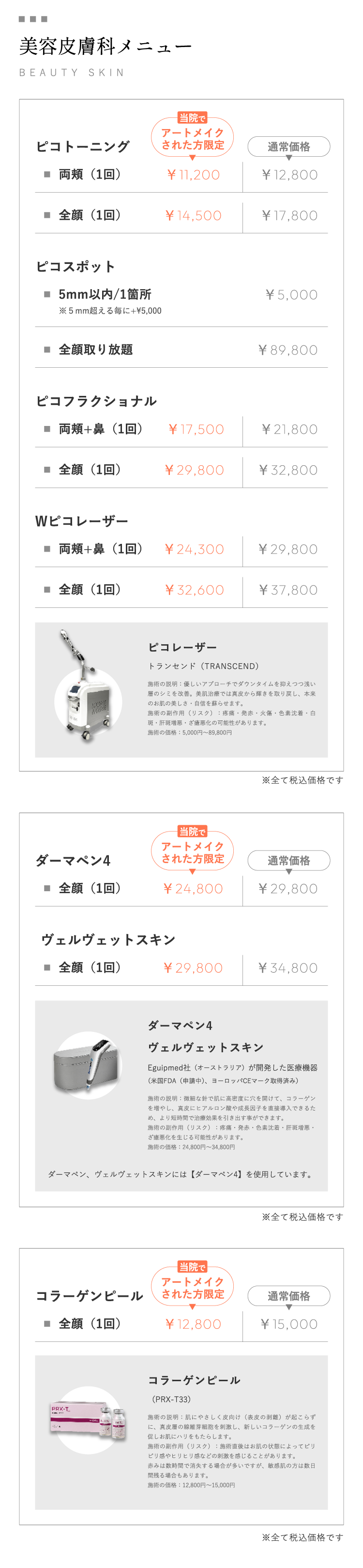 美容皮膚科メニューBEAUTY SKIN ピコトーニング,両頰(1回),当院でアートメイクされた方限定￥11,200,通常価格￥12,800,全顔(1回),当院でアートメイクされた方限定￥14,500,通常価格￥17,800,,ピコスポット,5mm以内/1筒所,※5mm超える毎に+￥5,000,通常価格￥5,000,全顔取り放題,通常価格￥89,800,,ピコフラクショナル,両頰+鼻(1回),当院でアートメイクされた方限定￥17,500,通常価格￥21,800,全顔(1回),当院でアートメイクされた方限定￥29,800,通常価格￥32,800,,Wピコレーザー,両頰+鼻(1回),当院でアートメイクされた方限定￥24,300,通常価格￥29,800,全顔(1回),当院でアートメイクされた方限定￥32,600,通常価格￥37,800ピコレーザー トランセンド（TRANSCEND）施術の説明：優しいアプローチでダウンタイムを抑えつつ浅い層のシミを改善。美肌治療では真皮から輝きを取り戻し、本来のお肌の美しさ・自信を蘇らせます。施術の副作用（リスク）：疼痛・発赤・火傷・色素沈着・白斑・肝斑増悪・ざ瘡悪化の可能性があります。施術の価格：5,000円～89,800円※全て税込価格です ダーマペン4全顔（1回）当院でアートメイクされた方限定￥24,800通常価格￥29,800ヴェルヴェットスキン全顔（1回）当院でアートメイクされた方限定￥29,800通常価格￥34,800ダーマペン4ヴェルヴェットスキンEguipmed社（オーストラリア）が開発した医療機器(米国FDA（申請中)、ヨーロッパCEマーク取得済み）施術の説明：微細な針で肌に高密度に穴を開けて、コラーゲンを増やし、真皮にヒアルロン酸や成長因子を直接導入できるため、より短時間で治療効果を引き出す事ができます。施術の副作用（リスク）：疼痛・発赤・色素沈着・肝斑増悪・ざ瘡悪化を生じる可能性があります。施術の価格：24,800円～34,800円ダーマペン、ヴェルヴェットスキンには【ダーマペン4】を使用しています。※全て税込価格です コラーゲンピール全顔（1回）当院でアートメイクされた方限定￥12,800通常価格￥15,000コラーゲンピール（PRX-T33）施術の説明：肌にやさしく皮向け（表皮の剥離）が起こらずに、真皮層の線維芽細胞を刺激し、新しいコラーゲンの生成を促しお肌にハリをもたらします。施術の副作用（リスク）：施術直後はお肌の状態によってピリピリ感やヒリヒリ感などの刺激を感じることがあります。赤みは数時間で消失する場合が多いですが、敏感肌の方は数日間残る場合もあります。施術の価格：12,800円～15,000円※全て税込価格です