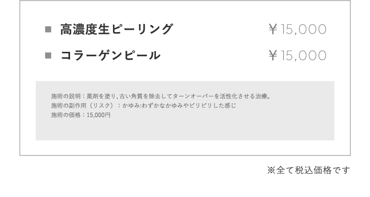 ⾼濃度⽣ピーリング ￥15,000 コラーゲンピール ￥15,000 施術の説明：薬剤を塗り､古い⾓質を除去してターンオーバーを活性化させる治療。施術の副作⽤（リスク）：かゆみ:わずかなかゆみやピリピリした感じ施術の価格：15,000円※全て税込価格です